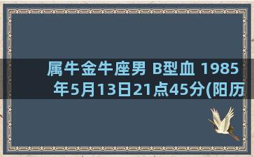 属牛金牛座男 B型血 1985年5月13日21点45分(阳历)出生